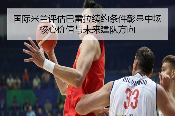 国际米兰评估巴雷拉续约条件彰显中场核心价值与未来建队方向