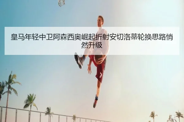 皇马年轻中卫阿森西奥崛起折射安切洛蒂轮换思路悄然升级
