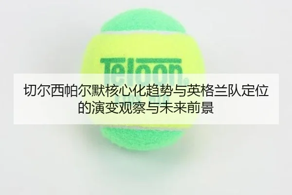 切尔西帕尔默核心化趋势与英格兰队定位的演变观察与未来前景