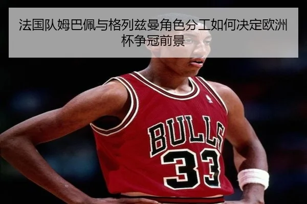 法国队姆巴佩与格列兹曼角色分工如何决定欧洲杯争冠前景