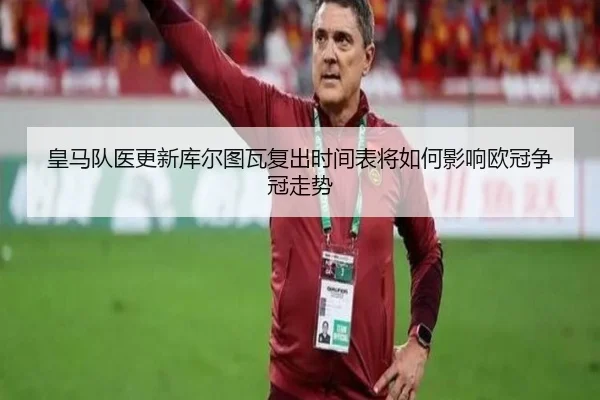 皇马队医更新库尔图瓦复出时间表将如何影响欧冠争冠走势